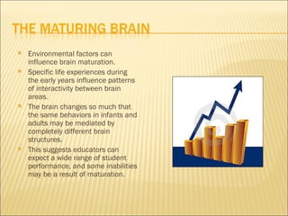    Environmental factors can
    influence brain maturation.
   Specific life experiences during
    the early years influence patterns
    of interactivity between brain
    areas.
   The brain changes so much that
    the same behaviors in infants and
    adults may be mediated by
    completely different brain
    structures.
   This suggests educators can
    expect a wide range of student
    performance, and some inabilities
    may be a result of maturation.
 