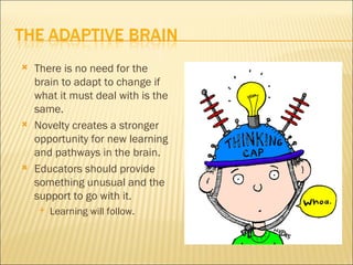    There is no need for the
    brain to adapt to change if
    what it must deal with is the
    same.
   Novelty creates a stronger
    opportunity for new learning
    and pathways in the brain.
   Educators should provide
    something unusual and the
    support to go with it.
       Learning will follow.
 