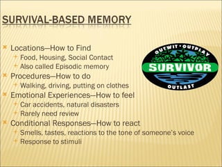    Locations—How to Find
       Food, Housing, Social Contact
       Also called Episodic memory
   Procedures—How to do
       Walking, driving, putting on clothes
   Emotional Experiences—How to feel
       Car accidents, natural disasters
       Rarely need review
   Conditional Responses—How to react
       Smells, tastes, reactions to the tone of someone’s voice
       Response to stimuli
 