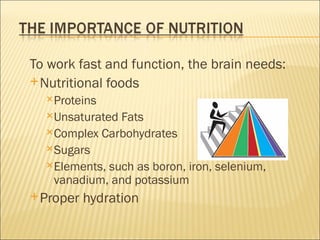 To work fast and function, the brain needs:
 Nutritional foods
  Proteins
  Unsaturated Fats
  Complex Carbohydrates
  Sugars
  Elements, such as boron, iron, selenium,
   vanadium, and potassium
 Proper   hydration
 