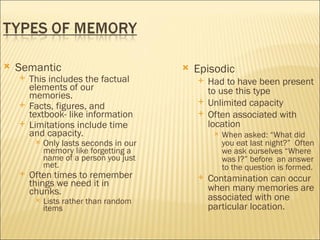    Semantic                                Episodic
       This includes the factual               Had to have been present
        elements of our                          to use this type
        memories.
       Facts, figures, and
                                                Unlimited capacity
        textbook- like information              Often associated with
       Limitations include time                 location
        and capacity.                                When asked: “What did
            Only lasts seconds in our                you eat last night?” Often
             memory like forgetting a                 we ask ourselves “Where
             name of a person you just                was I?” before an answer
             met.                                     to the question is formed.
       Often times to remember                 Contamination can occur
        things we need it in                     when many memories are
        chunks.
            Lists rather than random            associated with one
             items                               particular location.
 