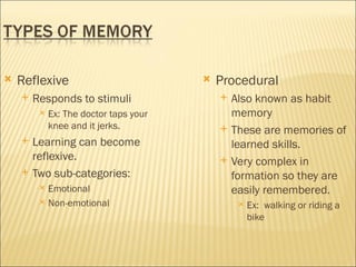    Reflexive                              Procedural
       Responds to stimuli                    Also known as habit
            Ex: The doctor taps your           memory
             knee and it jerks.                These are memories of
       Learning can become                     learned skills.
        reflexive.                             Very complex in
       Two sub-categories:                     formation so they are
          Emotional                            easily remembered.
          Non-emotional                            Ex: walking or riding a
                                                     bike
 