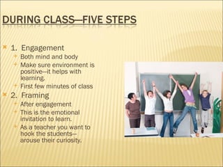    1. Engagement
       Both mind and body
       Make sure environment is
        positive—it helps with
        learning.
       First few minutes of class
   2. Framing
       After engagement
       This is the emotional
        invitation to learn.
       As a teacher you want to
        hook the students—
        arouse their curiosity.
 