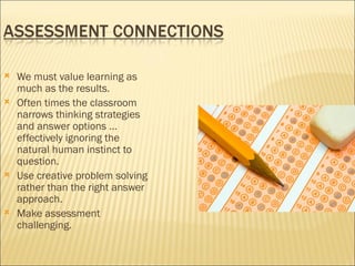    We must value learning as
    much as the results.
   Often times the classroom
    narrows thinking strategies
    and answer options …
    effectively ignoring the
    natural human instinct to
    question.
   Use creative problem solving
    rather than the right answer
    approach.
   Make assessment
    challenging.
 