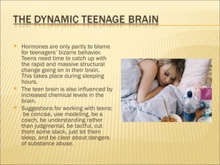    Hormones are only partly to blame
    for teenagers’ bizarre behavior.
    Teens need time to catch up with
    the rapid and massive structural
    change going on in their brain.
    This takes place during sleeping
    hours.
   The teen brain is also influenced by
    increased chemical levels in the
    brain.
   Suggestions for working with teens:
     be concise, use modeling, be a
    coach, be understanding rather
    than judgmental, be tactful, cut
    them some slack, just let them
    sleep, and be clear about dangers
    of substance abuse.
 