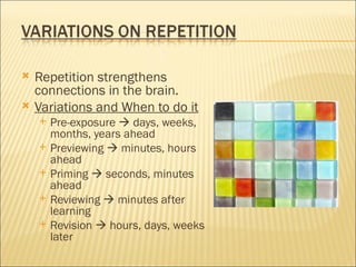   Repetition strengthens
    connections in the brain.
   Variations and When to do it
       Pre-exposure  days, weeks,
        months, years ahead
       Previewing  minutes, hours
        ahead
       Priming  seconds, minutes
        ahead
       Reviewing  minutes after
        learning
       Revision  hours, days, weeks
        later
 