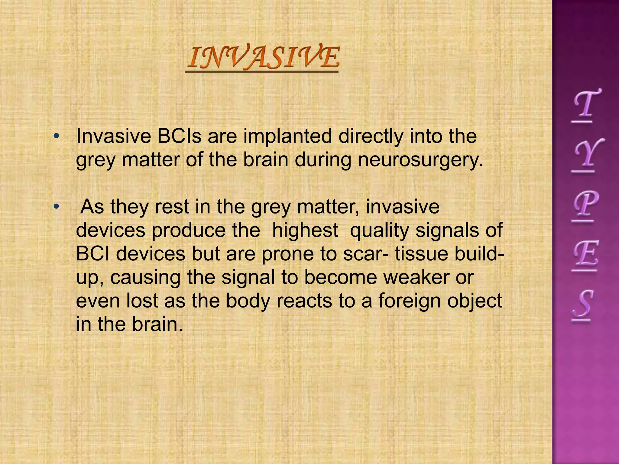 • Invasive BCIs are implanted directly into the
grey matter of the brain during neurosurgery.
• As they rest in the grey matter, invasive
devices produce the highest quality signals of
BCI devices but are prone to scar- tissue build-
up, causing the signal to become weaker or
even lost as the body reacts to a foreign object
in the brain.
 