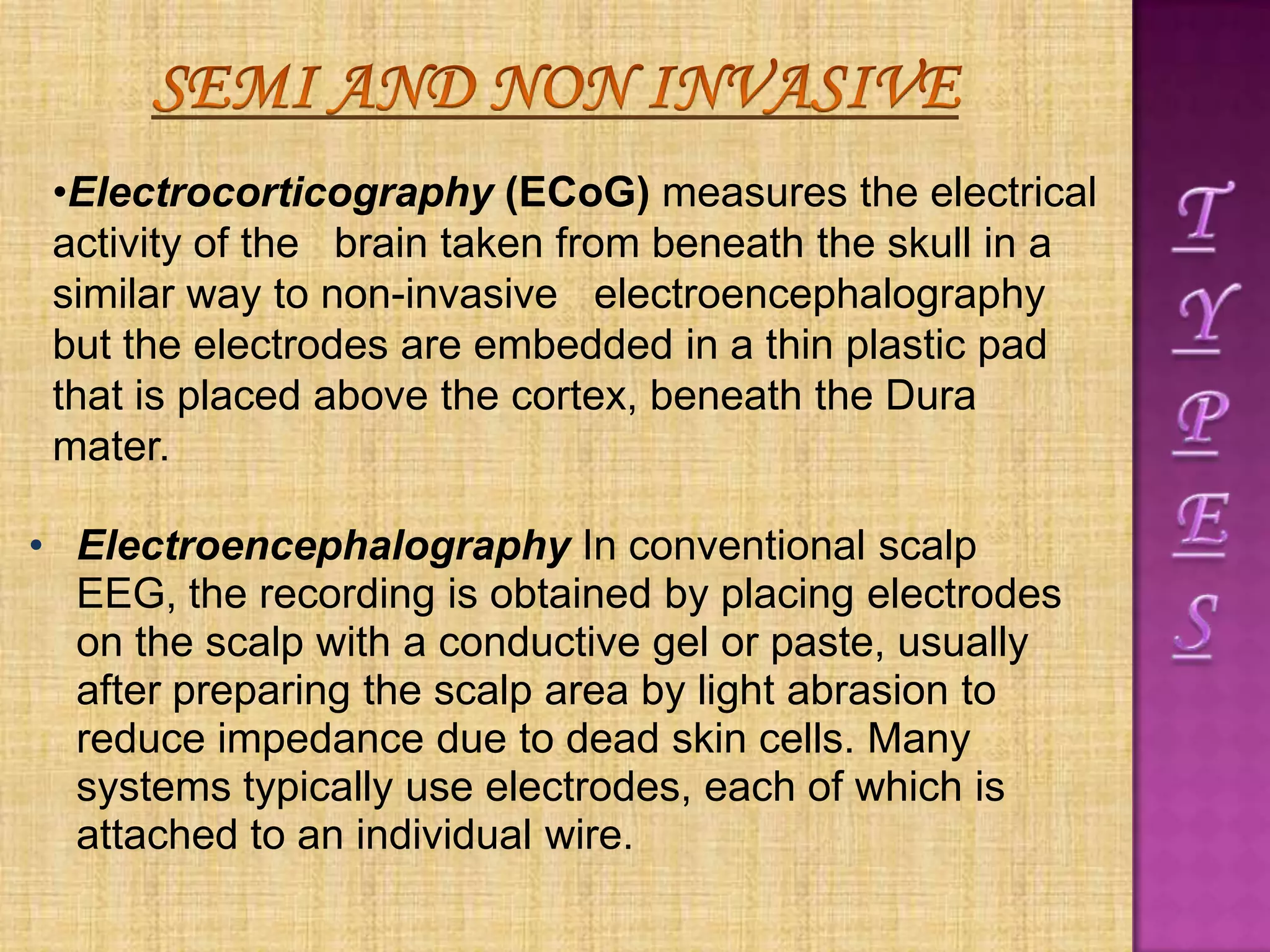 • Electroencephalography In conventional scalp
EEG, the recording is obtained by placing electrodes
on the scalp with a conductive gel or paste, usually
after preparing the scalp area by light abrasion to
reduce impedance due to dead skin cells. Many
systems typically use electrodes, each of which is
attached to an individual wire.
•Electrocorticography (ECoG) measures the electrical
activity of the brain taken from beneath the skull in a
similar way to non-invasive electroencephalography
but the electrodes are embedded in a thin plastic pad
that is placed above the cortex, beneath the Dura
mater.
 