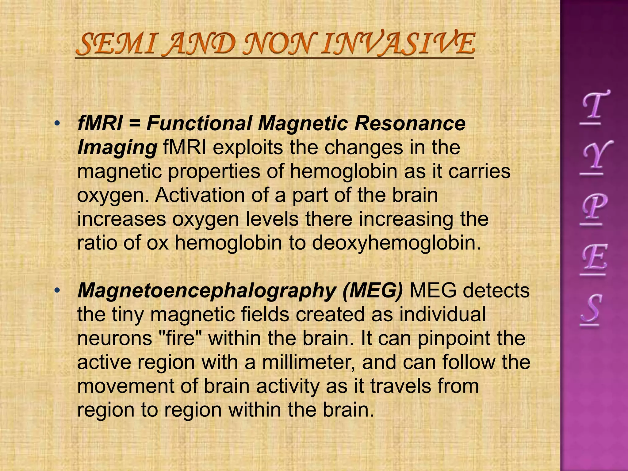 • fMRI = Functional Magnetic Resonance
Imaging fMRI exploits the changes in the
magnetic properties of hemoglobin as it carries
oxygen. Activation of a part of the brain
increases oxygen levels there increasing the
ratio of ox hemoglobin to deoxyhemoglobin.
• Magnetoencephalography (MEG) MEG detects
the tiny magnetic fields created as individual
neurons "fire" within the brain. It can pinpoint the
active region with a millimeter, and can follow the
movement of brain activity as it travels from
region to region within the brain.
 
