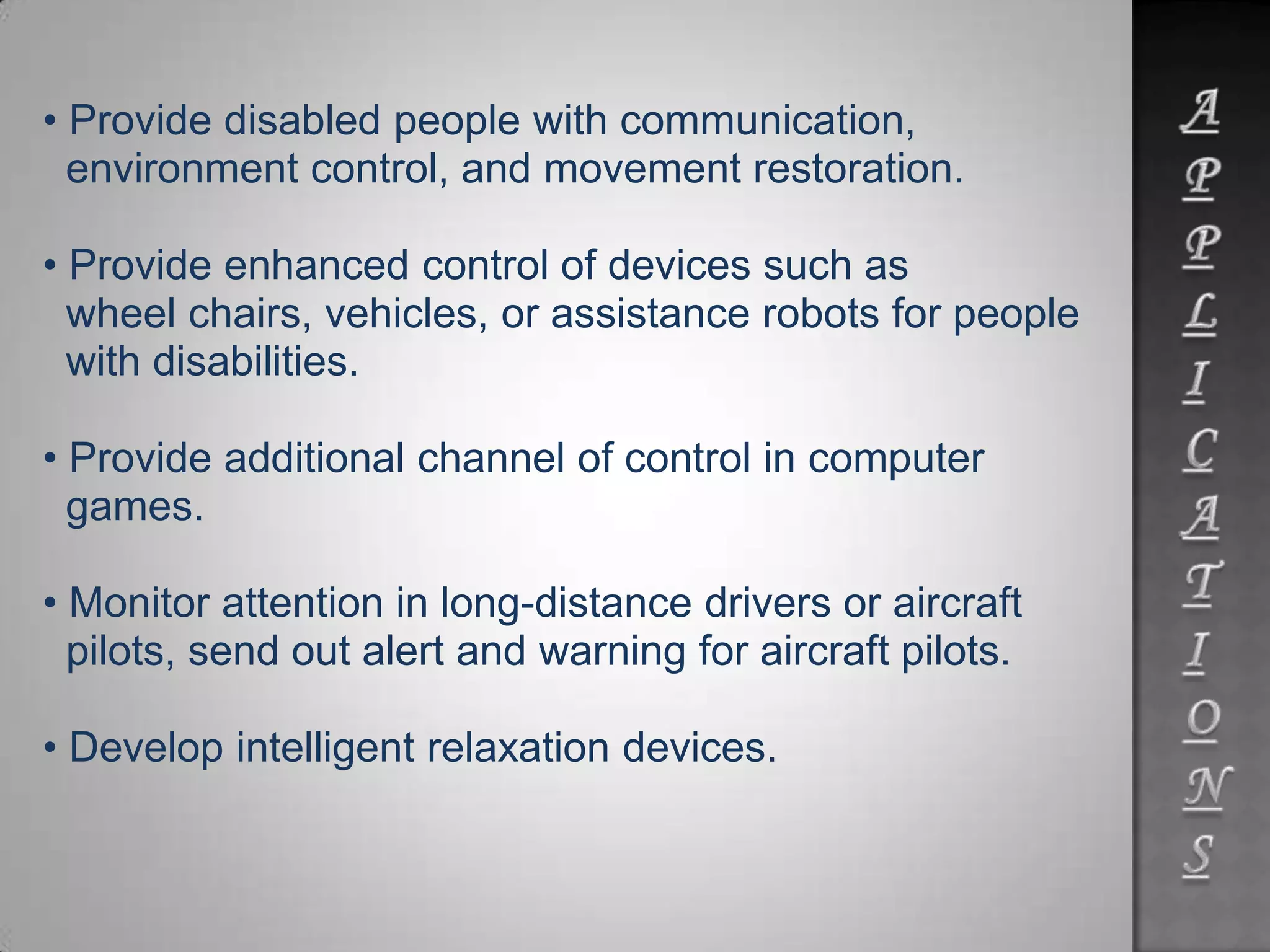 • Provide disabled people with communication,
environment control, and movement restoration.
• Provide enhanced control of devices such as
wheel chairs, vehicles, or assistance robots for people
with disabilities.
• Provide additional channel of control in computer
games.
• Monitor attention in long-distance drivers or aircraft
pilots, send out alert and warning for aircraft pilots.
• Develop intelligent relaxation devices.
 