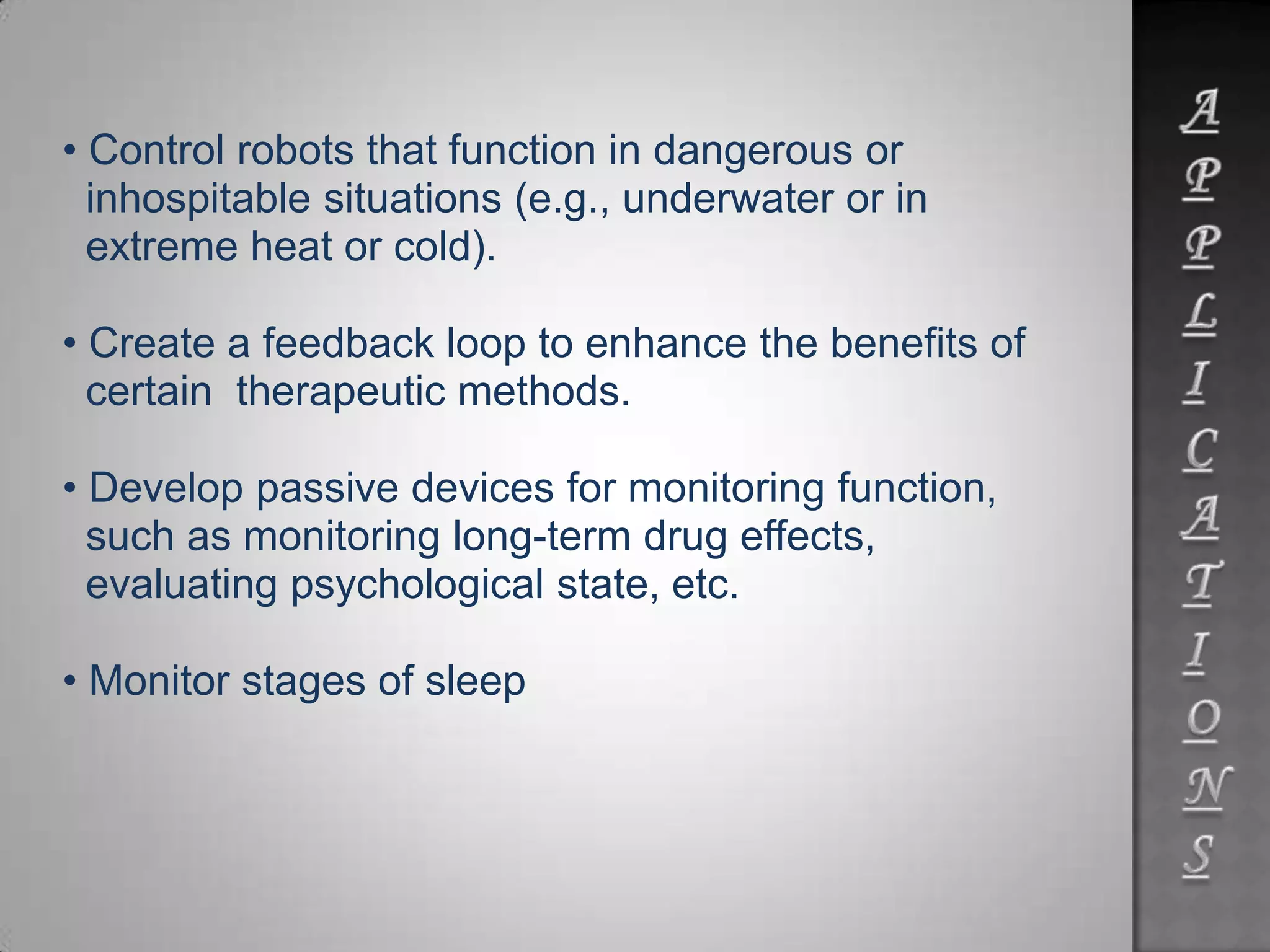 • Control robots that function in dangerous or
inhospitable situations (e.g., underwater or in
extreme heat or cold).
• Create a feedback loop to enhance the benefits of
certain therapeutic methods.
• Develop passive devices for monitoring function,
such as monitoring long-term drug effects,
evaluating psychological state, etc.
• Monitor stages of sleep
 