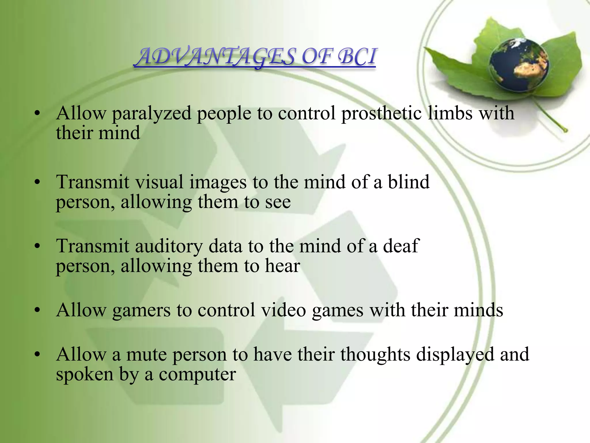 • Allow paralyzed people to control prosthetic limbs with
their mind
• Transmit visual images to the mind of a blind
person, allowing them to see
• Transmit auditory data to the mind of a deaf
person, allowing them to hear
• Allow gamers to control video games with their minds
• Allow a mute person to have their thoughts displayed and
spoken by a computer
 