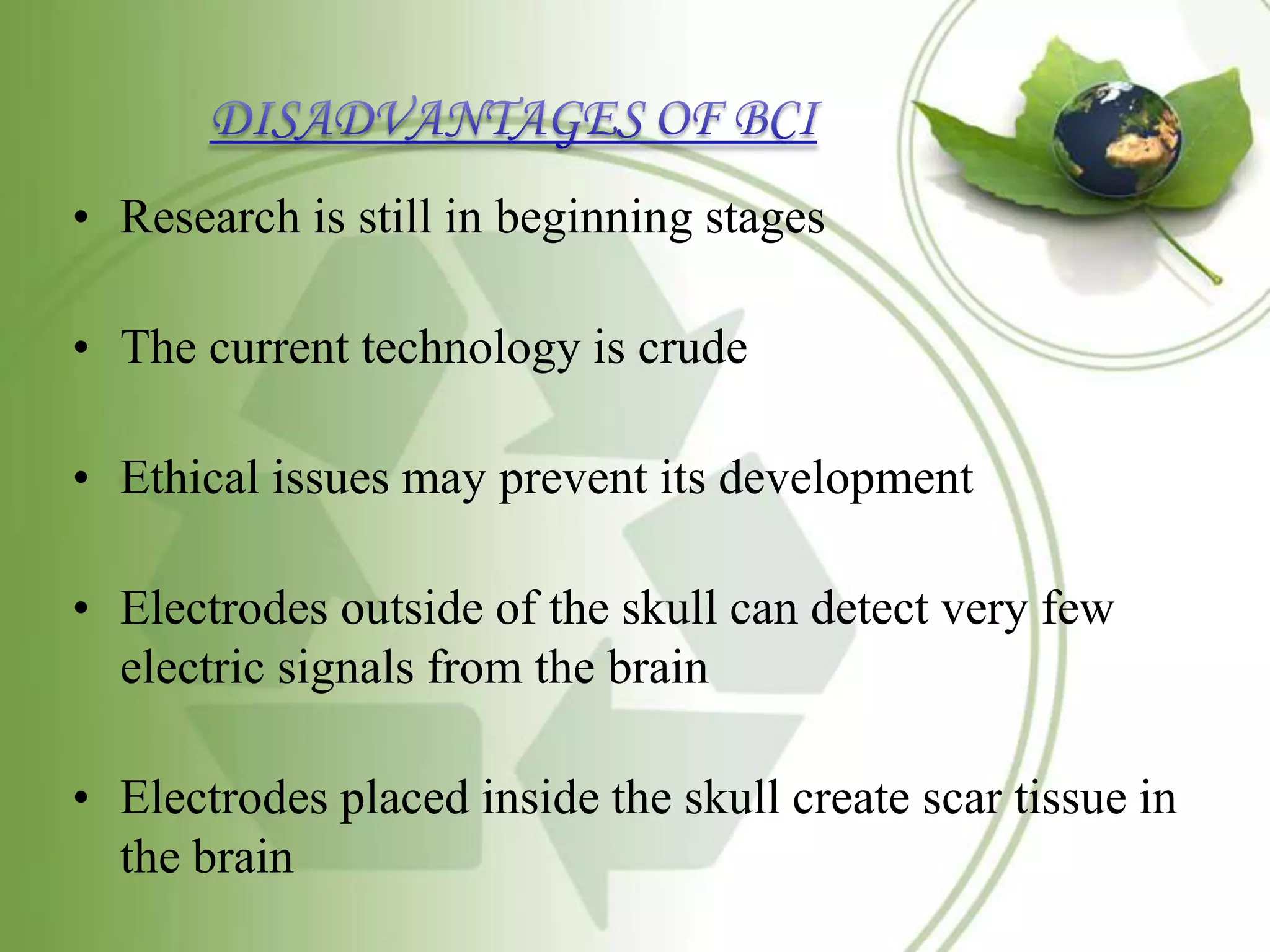 • Research is still in beginning stages
• The current technology is crude
• Ethical issues may prevent its development
• Electrodes outside of the skull can detect very few
electric signals from the brain
• Electrodes placed inside the skull create scar tissue in
the brain
 
