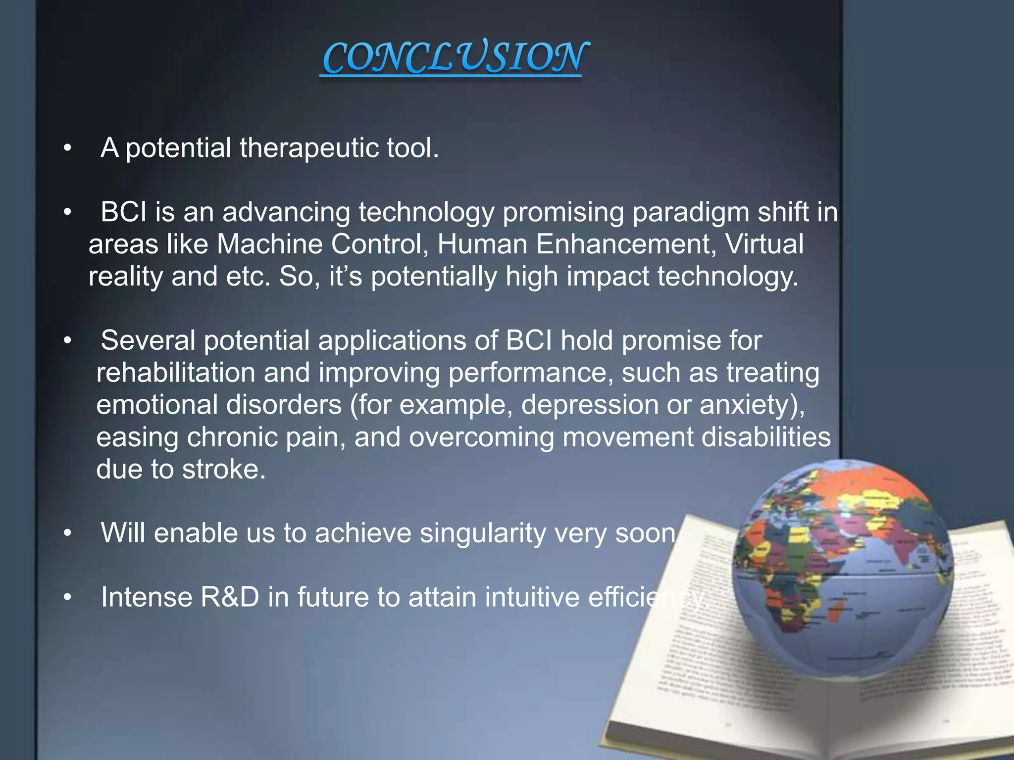 • A potential therapeutic tool.
• BCI is an advancing technology promising paradigm shift in
areas like Machine Control, Human Enhancement, Virtual
reality and etc. So, it’s potentially high impact technology.
• Several potential applications of BCI hold promise for
rehabilitation and improving performance, such as treating
emotional disorders (for example, depression or anxiety),
easing chronic pain, and overcoming movement disabilities
due to stroke.
• Will enable us to achieve singularity very soon.
• Intense R&D in future to attain intuitive efficiency.
 
