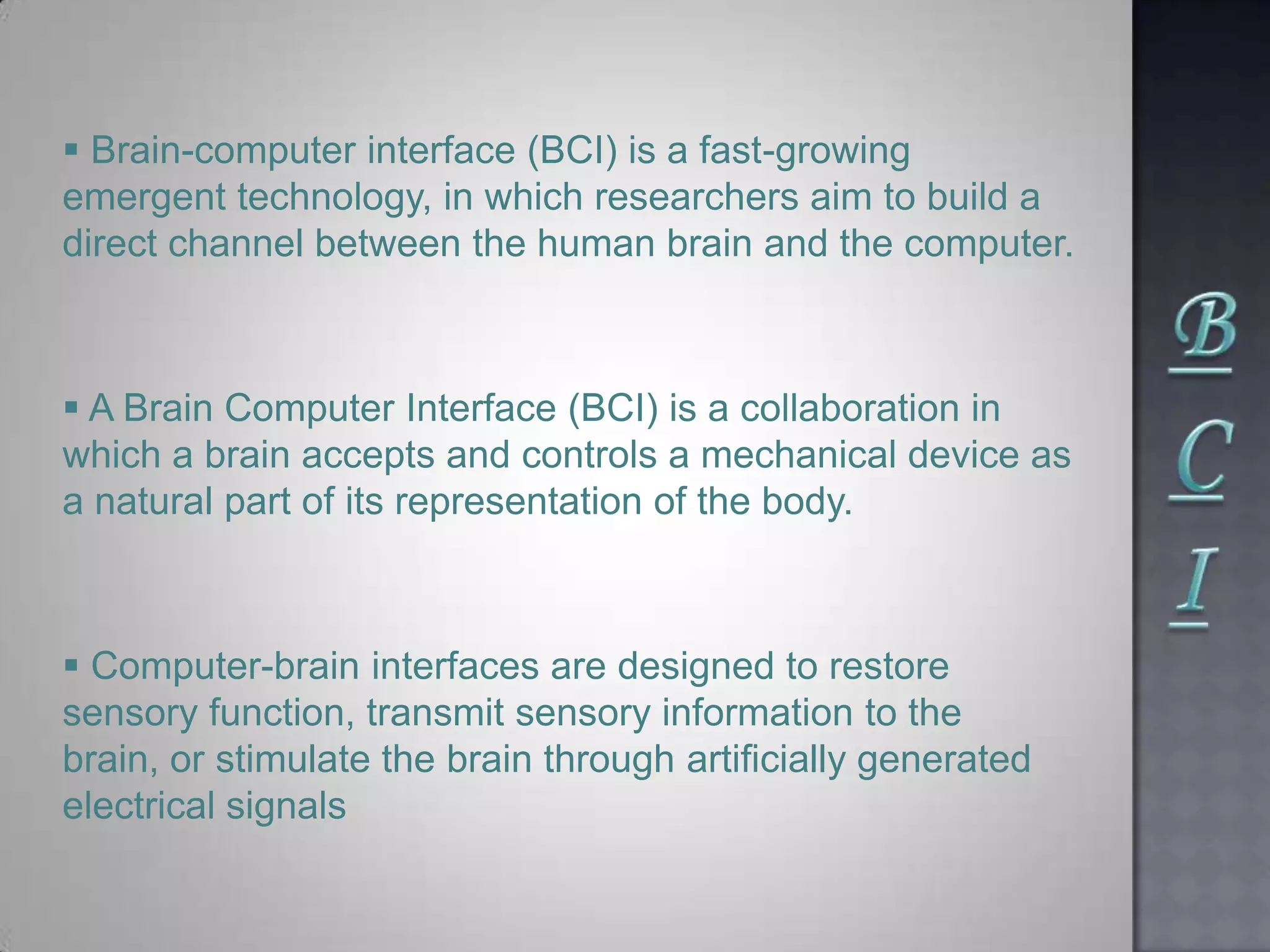  Brain-computer interface (BCI) is a fast-growing
emergent technology, in which researchers aim to build a
direct channel between the human brain and the computer.
 A Brain Computer Interface (BCI) is a collaboration in
which a brain accepts and controls a mechanical device as
a natural part of its representation of the body.
 Computer-brain interfaces are designed to restore
sensory function, transmit sensory information to the
brain, or stimulate the brain through artiﬁcially generated
electrical signals
 