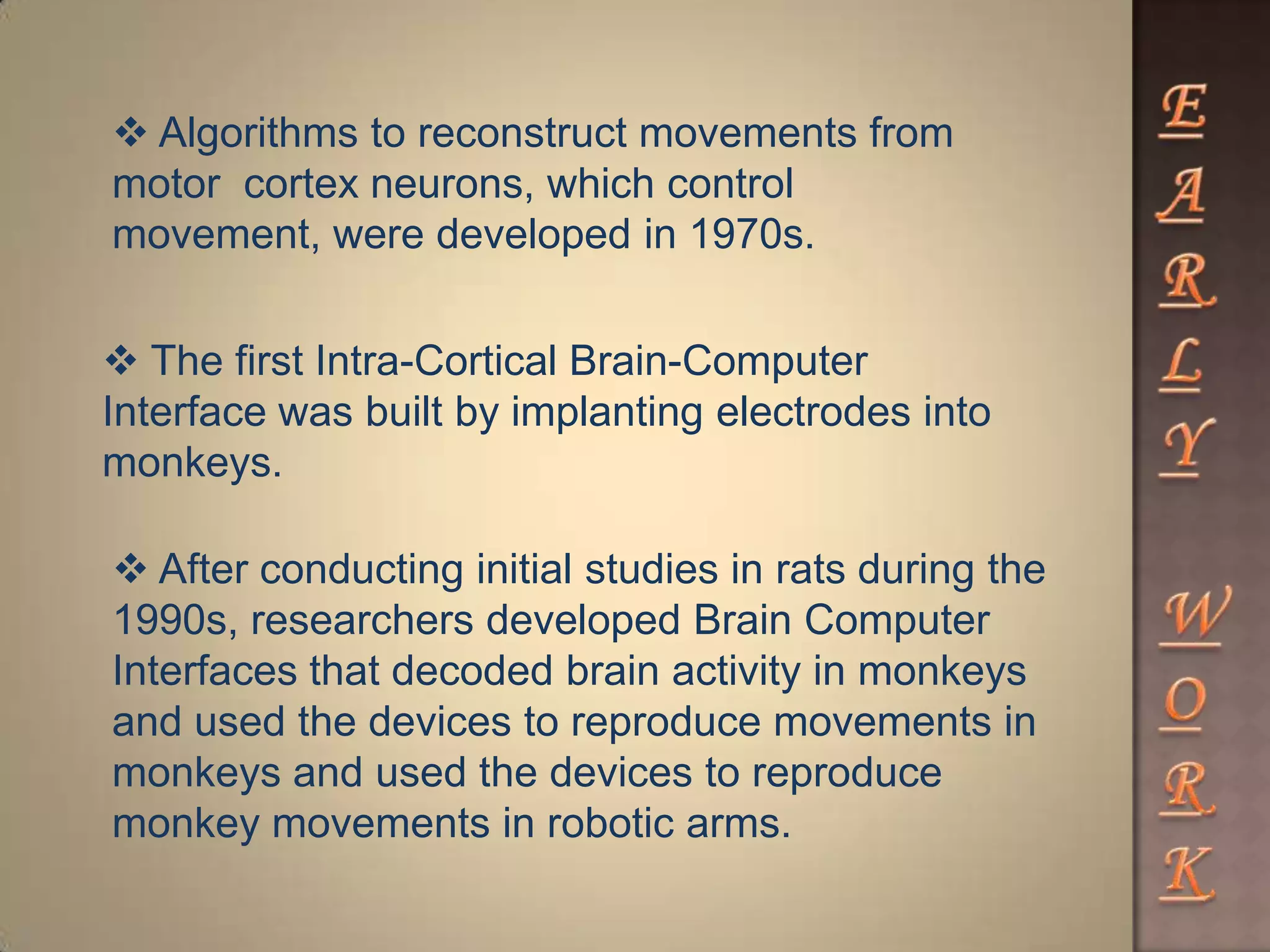  Algorithms to reconstruct movements from
motor cortex neurons, which control
movement, were developed in 1970s.
 The first Intra-Cortical Brain-Computer
Interface was built by implanting electrodes into
monkeys.
 After conducting initial studies in rats during the
1990s, researchers developed Brain Computer
Interfaces that decoded brain activity in monkeys
and used the devices to reproduce movements in
monkeys and used the devices to reproduce
monkey movements in robotic arms.
 