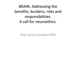 BRAIN: Addressing the
benefits, burdens, risks and
responsibilities.
A call for neuroethics.
Prof. James Giordano PhD
 