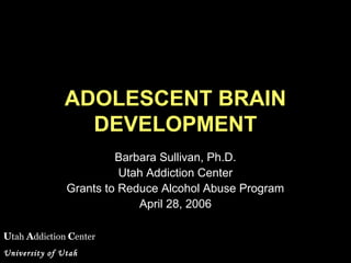 Utah Addiction Center
University of Utah
ADOLESCENT BRAIN
DEVELOPMENT
Barbara Sullivan, Ph.D.
Utah Addiction Center
Grants to Reduce Alcohol Abuse Program
April 28, 2006
 