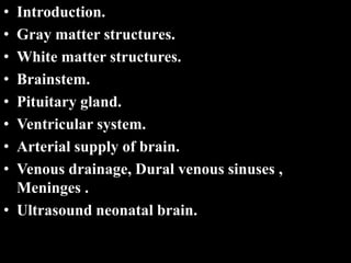 • Introduction.
• Gray matter structures.
• White matter structures.
• Brainstem.
• Pituitary gland.
• Ventricular system.
• Arterial supply of brain.
• Venous drainage, Dural venous sinuses ,
Meninges .
• Ultrasound neonatal brain..
 