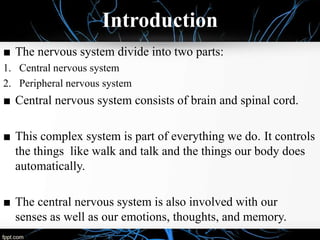 Introduction
■ The nervous system divide into two parts:
1. Central nervous system
2. Peripheral nervous system
■ Central nervous system consists of brain and spinal cord.
■ This complex system is part of everything we do. It controls
the things like walk and talk and the things our body does
automatically.
■ The central nervous system is also involved with our
senses as well as our emotions, thoughts, and memory.
 