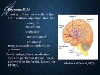 • Dopamine (DA)
Almost a million nerve cells in the
brain contain dopamine. Role in ;
- complex
movement
-cognition
- motor control
- emotional
responses such as euphoria or
pleasure.
Newer antipsychotic medication
focus on particular dopaminergic
pathways in the brain. Lessening
EPSE’s.
(Barlow and Durand ,2005)
 