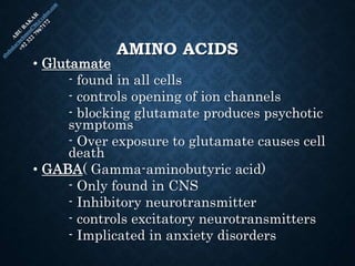 AMINO ACIDS
• Glutamate
- found in all cells
- controls opening of ion channels
- blocking glutamate produces psychotic
symptoms
- Over exposure to glutamate causes cell
death
• GABA( Gamma-aminobutyric acid)
- Only found in CNS
- Inhibitory neurotransmitter
- controls excitatory neurotransmitters
- Implicated in anxiety disorders
 