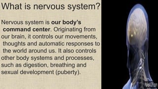 What is nervous system?
Nervous system is our body’s
command center. Originating from
our brain, it controls our movements,
thoughts and automatic responses to
the world around us. It also controls
other body systems and processes,
such as digestion, breathing and
sexual development (puberty).
 
