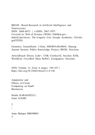 BRAIN. Broad Research in Artificial Intelligence and
Neuroscience
ISSN: 2068-0473 | e-ISSN: 2067-3957
Covered in: Web of Science (WOS); PubMed.gov;
IndexCopernicus; The Linguist List; Google Academic; Ulrichs;
getCITED;
Genamics JournalSeek; J-Gate; SHERPA/RoMEO; Dayang
Journal System; Public Knowledge Project; BIUM; NewJour;
ArticleReach Direct; Link+; CSB; CiteSeerX; Socolar; KVK;
WorldCat; CrossRef; Ideas RePeC; Econpapers; Socionet.
2020, Volume 11, Issue 4, pages: 149-167 |
https://doi.org/10.18662/brain/11.4/146
Adaptation and
Effects of Cloud
Computing on Small
Businesses
Damla KARAGOZLU¹,
Janet AJAMU
2
,
Anne Bakupa MBOMBO
3
 