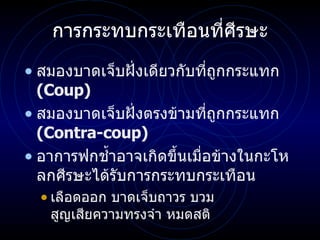 การกระทบกระเทือนที่ ศีรษะ สมองบาดเจ็บฝั่งเดียวกับที่ถูกกระแทก  (Coup) สมองบาดเจ็บฝั่งตรงข้ามที่ถูกกระแทก   (Contra-coup) อาการฟกช้ำอาจเกิดขึ้นเมื่อข้างในกะโหลกศีรษะได้รับการกระทบกระเทือน เลือดออก บาดเจ็บถาวร บวม สูญเสียความทรงจำ หมดสติ 