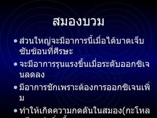 สมองบวม ส่วนใหญ่จะมีอาการนี้เมื่อได้บาดเจ็บซับซ้อนที่ศีรษะ จะมีอาการรุนแรงขึ้นเมื่อระดับออกซิเจนลดลง มีอาการชักเพราะต้องการออกซิเจนเพิ่ม ทำให้เกิดความกดดันในสมอง ( กะโหลกศีรษะ ) เพิ่มขึ้น ความกดดันในสมองปกติ   ( Normal ICP )   คือ  10-15 mm 