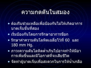 ความกดดันในสมอง ต้องรีบช่วยเหลือเพื่อป้องกันไม่ให้เกิดอาการบาดเจ็บขั้นที่สอง  เริ่มป้องกันโดยการรักษาอาการช็อก รักษาค่าความดันโลหิตเฉลี่ยไว้ที่  60  และ  180 mm Hg. ภาวะความดันโลหิตต่ำเกินไปอาจทำให้มีอาการเพิ่มขึ้นและมีโอกาสที่จะเสียชีวิต จัดท่าผู้บาดเจ็บเพื่อสะดวกในการให้น้ำเกลือ 