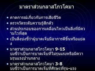 มาตราส่วนกลาสโกวโคมา  คาดการณ์เกี่ยวกับการเสียชีวิต ตรวจวัดระดับความรู้สึกตัว ส่วนประกอบของการเคลื่อนไหวเป็นสิ่งที่มีความไวที่สุด เป็นสิ่งบ่งชี้ว่าผู้บาดเจ็บมีอาการดีขึ้นหรือแย่ลง มาตราส่วนกลาสโกวโคมา  9-15  บ่งชี้ว่าเป็นการบาดเจ็บที่ไม่รุนแรงหรือมีความรุนแรงปานกลาง  มาตราส่วนกลาสโกวโคมา  3-8  บ่งชี้ว่าเป็นการบาดเจ็บที่ศีรษะที่รุน - แรง 