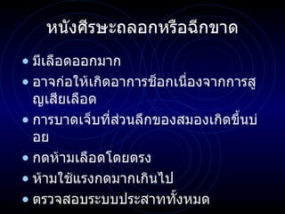 หนังศีรษะถลอกหรือฉีกขาด มีเลือดออกมาก อาจก่อให้เกิดอาการช็อกเนื่องจากการสูญเสียเลือด การบาดเจ็บที่ส่วนลึกของสมองเกิดขึ้นบ่อย กดห้ามเลือดโดยตรง ห้ามใช้แรงกดมากเกินไป ตรวจสอบระบบประสาททั้งหมด 