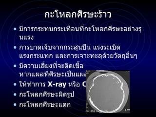 กะโหลกศีรษะร้าว มีการกระทบกระเทือนที่กะโหลกศีรษะอย่างรุนแรง การบาดเจ็บจากกระสุนปืน แรงระเบิด แรงกระแทก และการเจาะทะลุด้วยวัตถุอื่นๆ  มีความเสี่ยงที่จะติดเชื้อ หากแผลที่ศีรษะเป็นแผลเปิด ให้ทำการ  X-ray  หรือ   CT กะโหลกศีรษะผิดรูป กะโหลกศีรษะแตก 