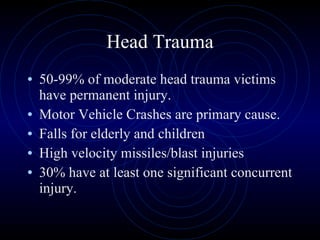 Head Trauma 50-99% of moderate head trauma victims have permanent injury. Motor Vehicle Crashes are primary cause. Falls for elderly and children High velocity missiles/blast injuries 30% have at least one significant concurrent injury. 