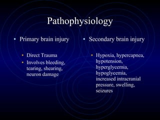 Pathophysiology Primary brain injury Direct Trauma Involves bleeding, tearing, shearing, neuron damage Secondary brain injury Hypoxia, hypercapnea, hypotension, hyperglycemia, hypoglycemia, increased intracranial pressure, swelling, seizures 
