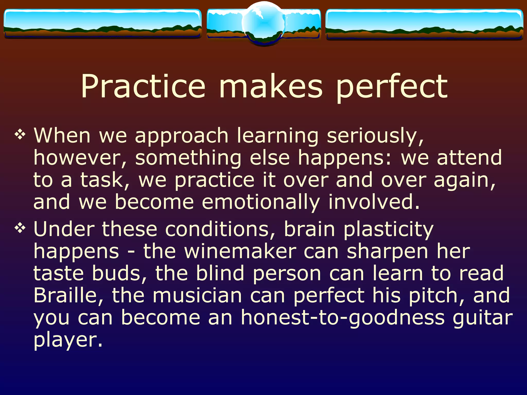 Practice makes perfect When we approach learning seriously, however, something else happens: we attend to a task, we practice it over and over again, and we become emotionally involved.  Under these conditions, brain plasticity happens - the winemaker can sharpen her taste buds, the blind person can learn to read Braille, the musician can perfect his pitch, and you can become an honest-to-goodness guitar player. 
