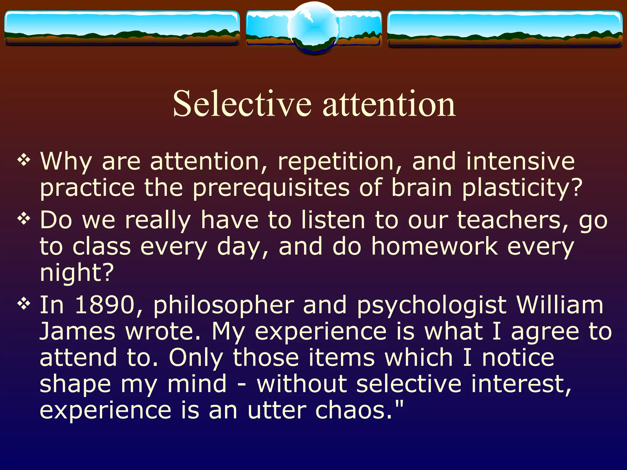 Selective attention Why are attention, repetition, and intensive practice the prerequisites of brain plasticity?  Do we really have to listen to our teachers, go to class every day, and do homework every night?  In 1890, philosopher and psychologist William James wrote. My experience is what I agree to attend to. Only those items which I notice shape my mind - without selective interest, experience is an utter chaos.&quot; 