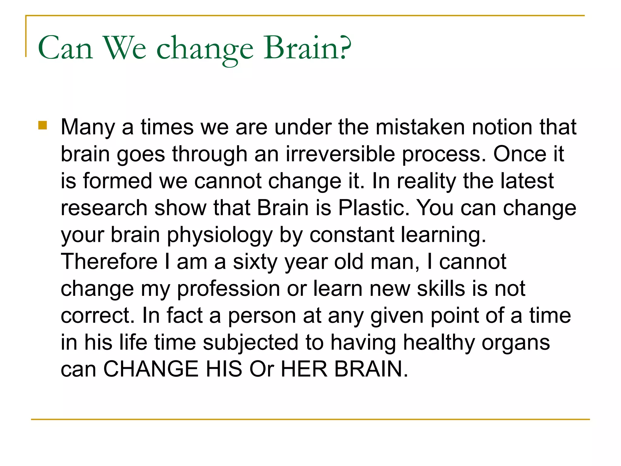 Can We change Brain?  Many a times we are under the mistaken notion that brain goes through an irreversible process. Once it is formed we cannot change it. In reality the latest research show that Brain is Plastic. You can change your brain physiology by constant learning. Therefore I am a sixty year old man, I cannot change my profession or learn new skills is not correct. In fact a person at any given point of a time in his life time subjected to having healthy organs can CHANGE HIS Or HER BRAIN. 