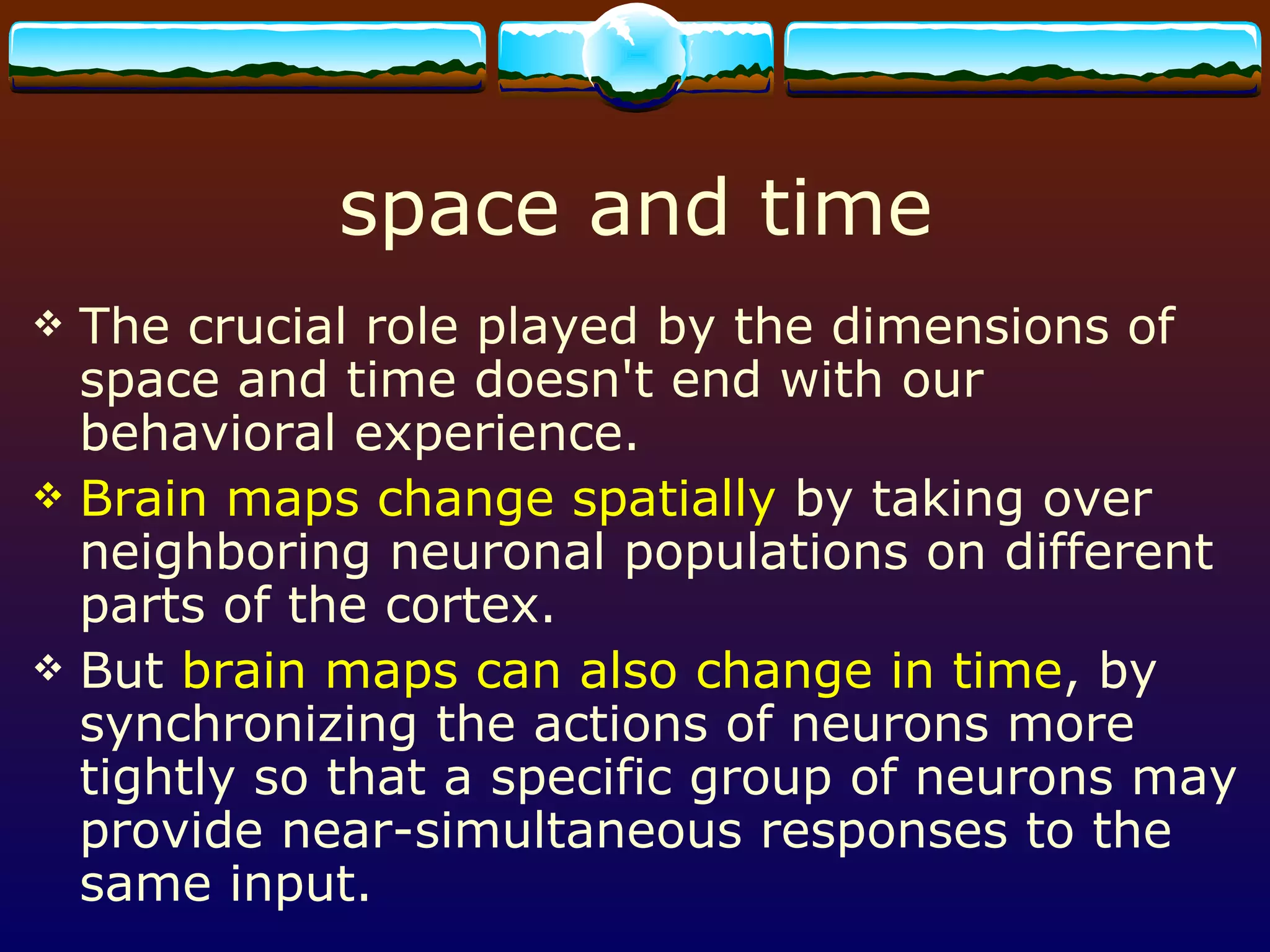 space and time The crucial role played by the dimensions of space and time doesn't end with our behavioral experience.  Brain maps change spatially  by taking over neighboring neuronal populations on different parts of the cortex. But  brain maps can also change in time , by synchronizing the actions of neurons more tightly so that a specific group of neurons may provide near-simultaneous responses to the same input.  