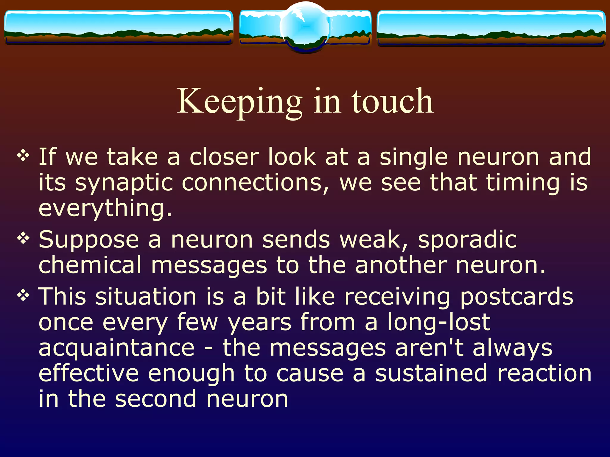 Keeping in touch If we take a closer look at a single neuron and its synaptic connections, we see that timing is everything. Suppose a neuron sends weak, sporadic chemical messages to the another neuron. This situation is a bit like receiving postcards once every few years from a long-lost acquaintance - the messages aren't always effective enough to cause a sustained reaction in the second neuron 