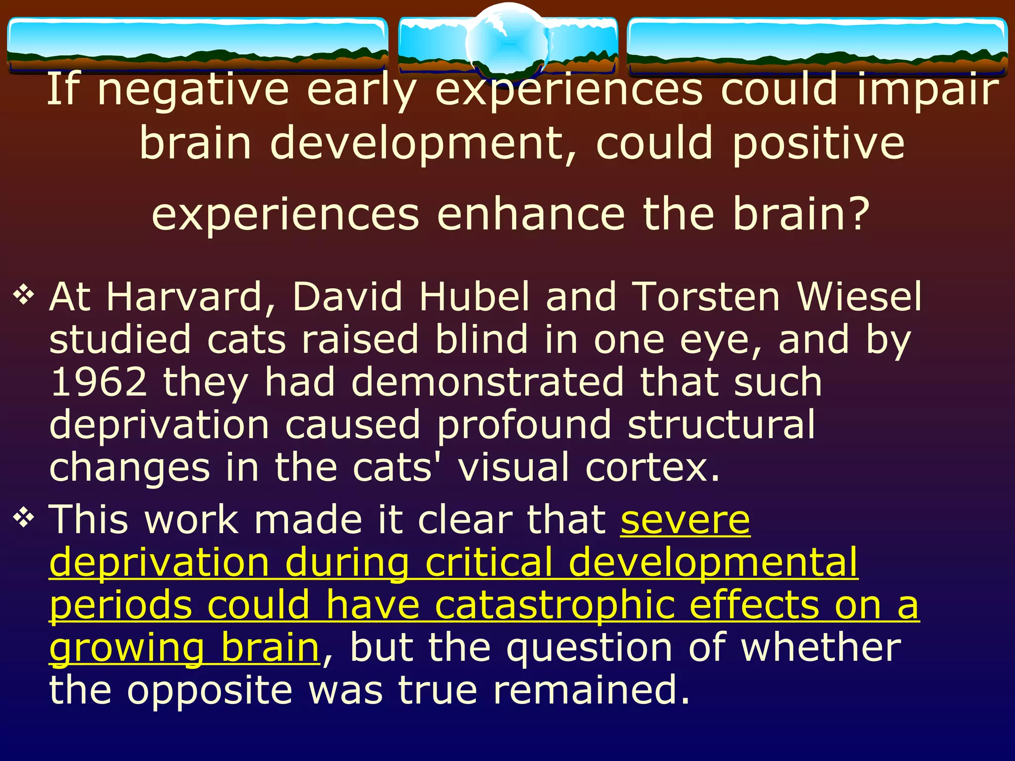 If negative early experiences could impair brain development, could positive experiences enhance the brain?   At Harvard, David Hubel and Torsten Wiesel studied cats raised blind in one eye, and by 1962 they had demonstrated that such deprivation caused profound structural changes in the cats' visual cortex.  This work made it clear that  severe deprivation during critical developmental periods could have catastrophic effects on a growing brain , but the question of whether the opposite was true remained. 