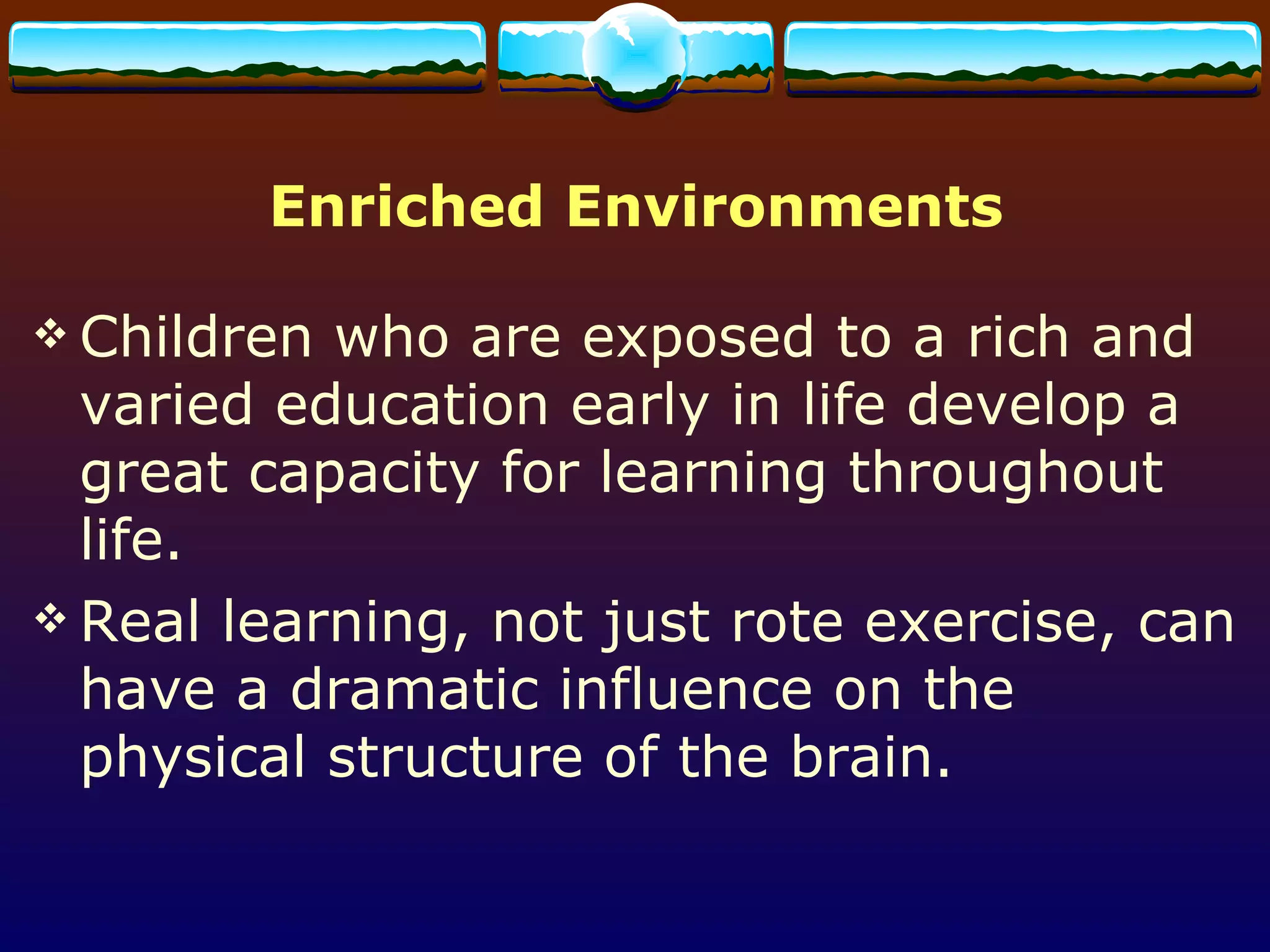 Enriched Environments Children who are exposed to a rich and varied education early in life develop a great capacity for learning throughout life.  Real learning, not just rote exercise, can have a dramatic influence on the physical structure of the brain. 