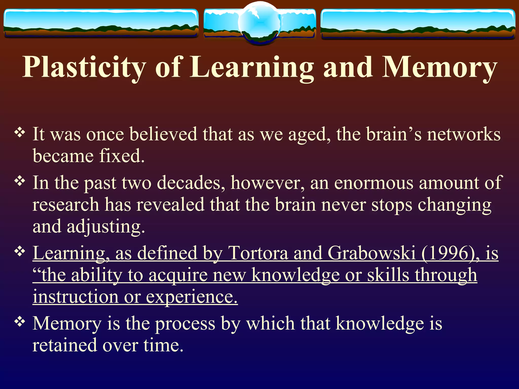 Plasticity of Learning and Memory It was once believed that as we aged, the brain’s networks became fixed. In the past two decades, however, an enormous amount of research has revealed that the brain never stops changing and adjusting. Learning, as defined by Tortora and Grabowski (1996), is “the ability to acquire new knowledge or skills through instruction or experience. Memory is the process by which that knowledge is retained over time. 