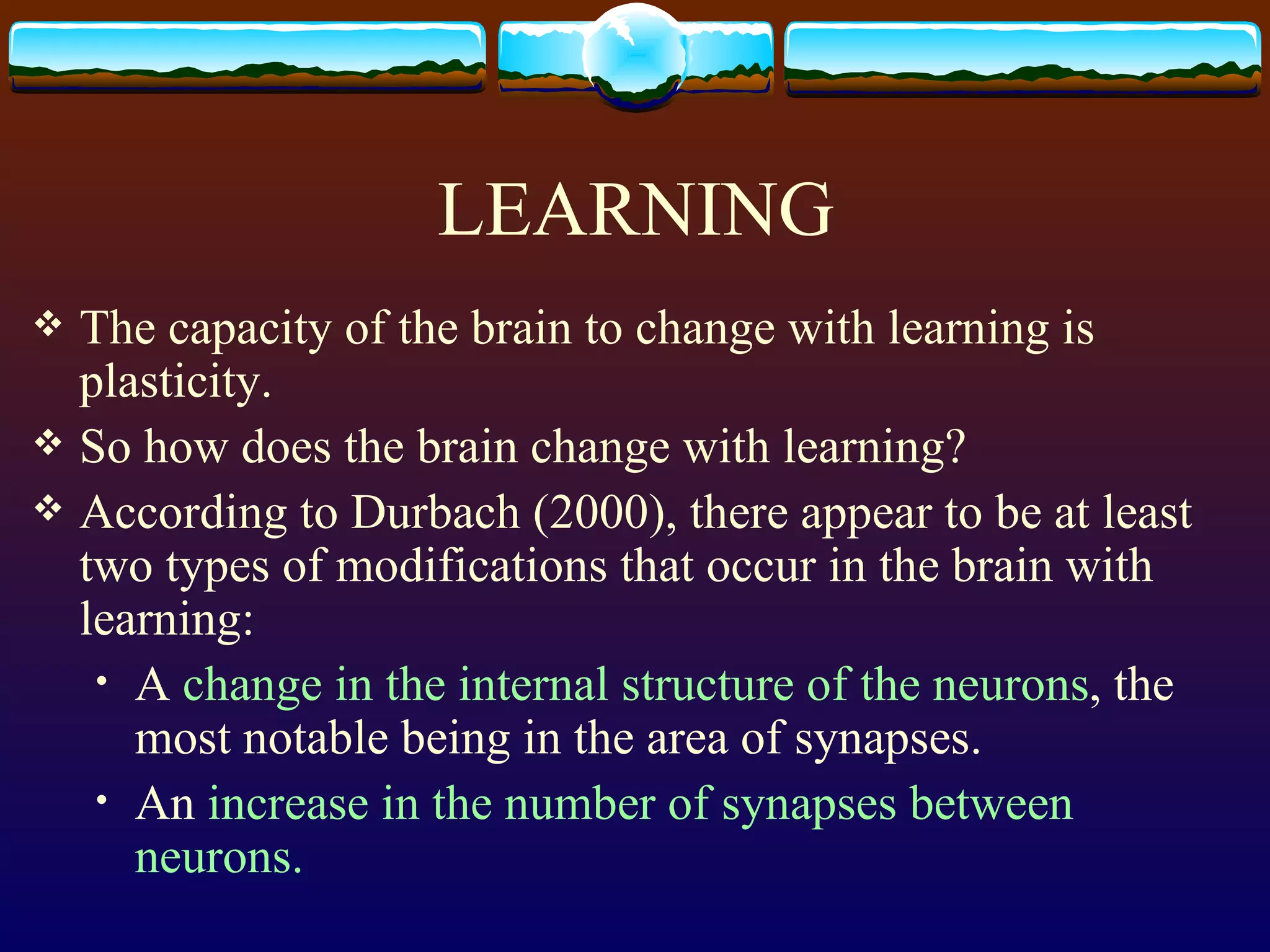 LEARNING The capacity of the brain to change with learning is plasticity.  So how does the brain change with learning?  According to Durbach (2000), there appear to be at least two types of modifications that occur in the brain with learning:  A  change in the internal structure of the neurons , the most notable being in the area of synapses.  An  increase in the number of synapses between neurons.  