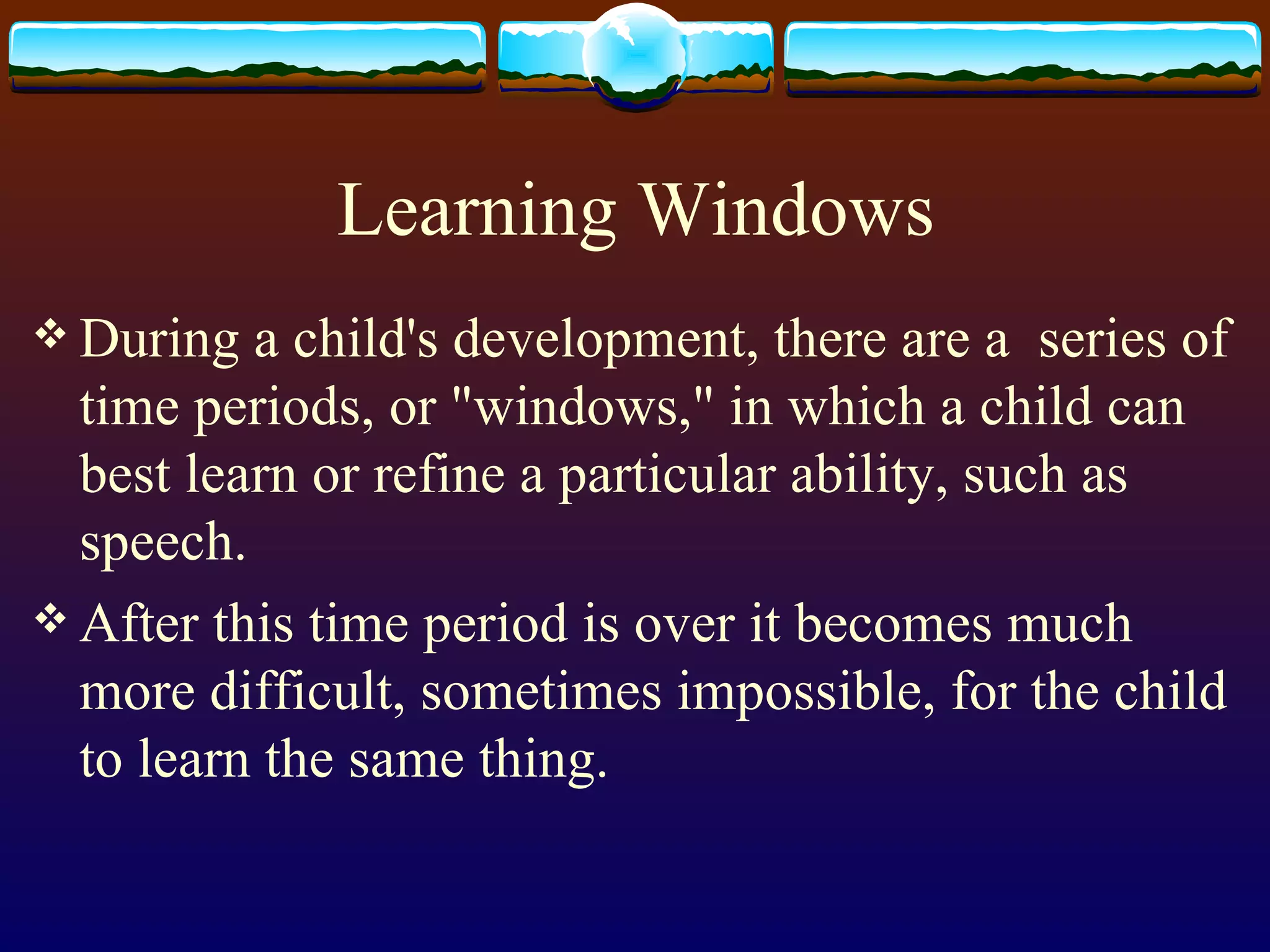 Learning Windows During a child's development, there are a  series of time periods, or &quot;windows,&quot; in which a child can best learn or refine a particular ability, such as speech.  After this time period is over it becomes much more difficult, sometimes impossible, for the child to learn the same thing.  
