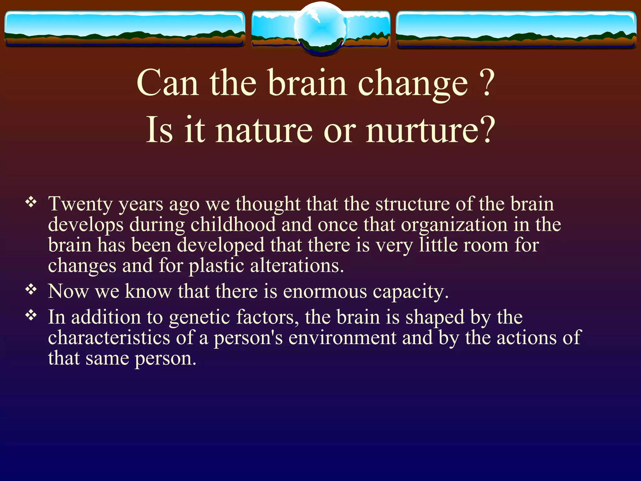 Can the brain change ?  Is it nature or nurture? Twenty years ago we thought that the structure of the brain develops during childhood and once that organization in the brain has been developed that there is very little room for changes and for plastic alterations. Now we know that there is enormous capacity. In addition to genetic factors, the brain is shaped by the characteristics of a person's environment and by the actions of that same person.  