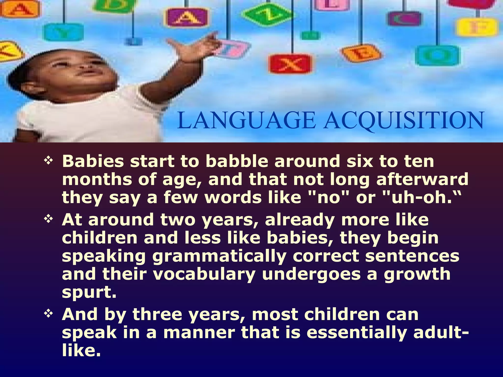 Babies start to babble around six to ten months of age, and that not long afterward they say a few words like &quot;no&quot; or &quot;uh-oh.“ At around two years, already more like children and less like babies, they begin speaking grammatically correct sentences and their vocabulary undergoes a growth spurt.  And by three years, most children can speak in a manner that is essentially adult-like.  LANGUAGE ACQUISITION 