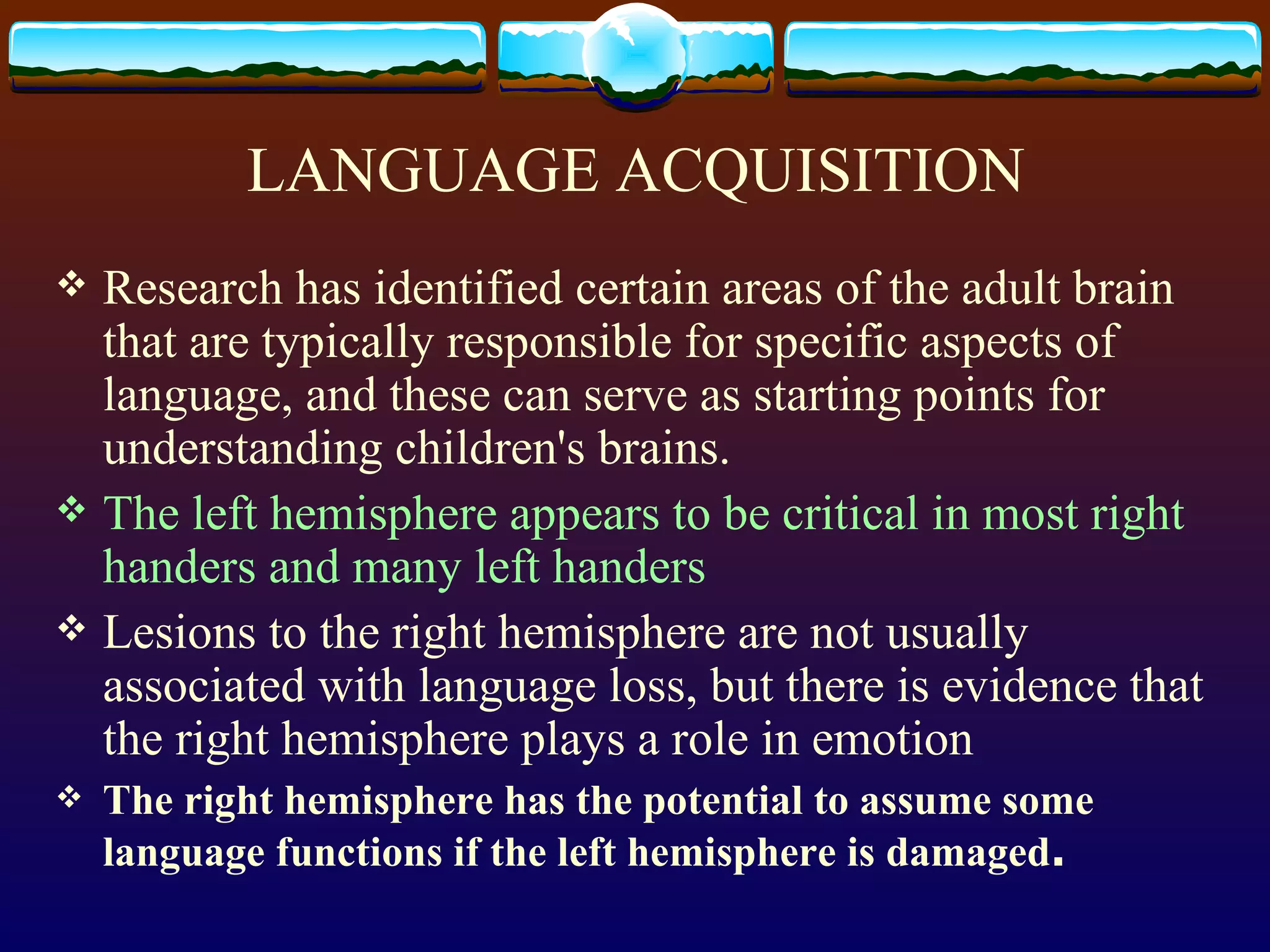 LANGUAGE ACQUISITION Research has identified certain areas of the adult brain that are typically responsible for specific aspects of language, and these can serve as starting points for understanding children's brains. The left hemisphere appears to be critical in most right handers and many left handers Lesions to the right hemisphere are not usually associated with language loss, but there is evidence that the right hemisphere plays a role in emotion  The right hemisphere has the potential to assume some language functions if the left hemisphere is damaged .  