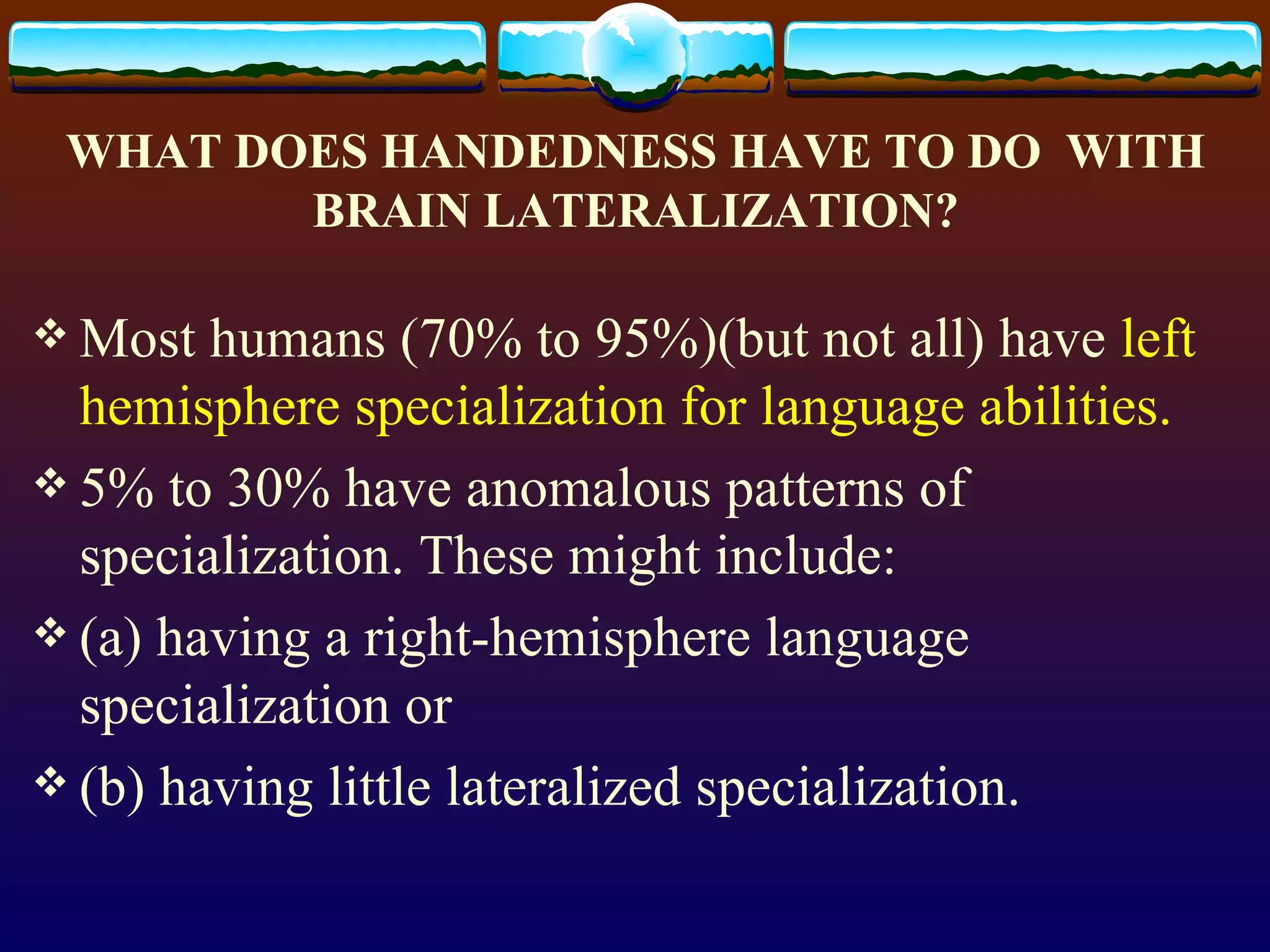 WHAT DOES HANDEDNESS HAVE TO DO  WITH BRAIN LATERALIZATION? Most humans (70% to 95%)(but not all) have  left hemisphere specialization for language abilities.   5% to 30% have anomalous patterns of specialization. These might include:  (a) having a right-hemisphere language specialization or  (b) having little lateralized specialization.  